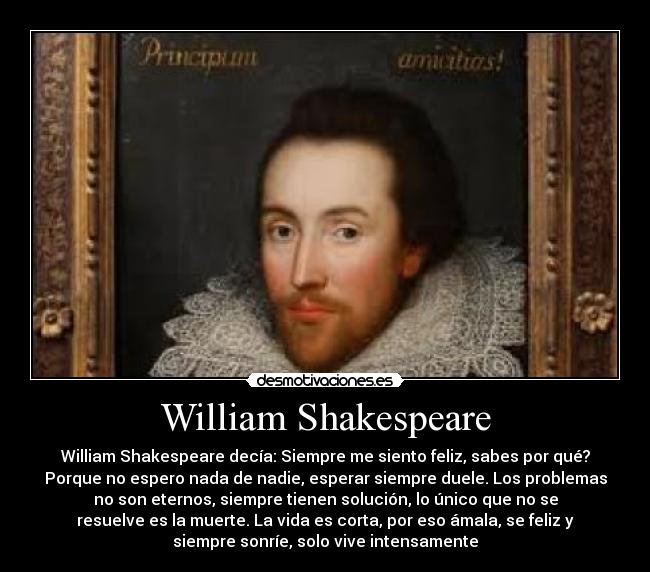 William Shakespeare - William Shakespeare decía: Siempre me siento feliz, sabes por qué?
Porque no espero nada de nadie, esperar siempre duele. Los problemas
no son eternos, siempre tienen solución, lo único que no se
resuelve es la muerte. La vida es corta, por eso ámala, se feliz y
siempre sonríe, solo vive intensamente