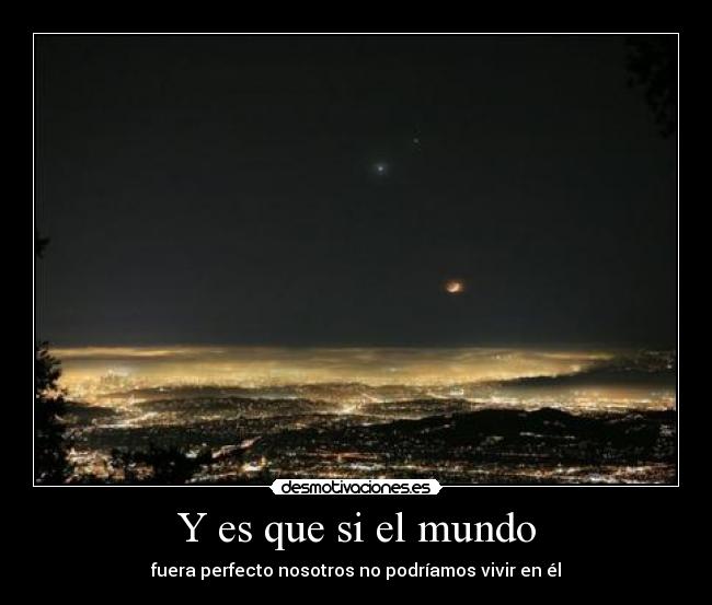 Y es que si el mundo - fuera perfecto nosotros no podríamos vivir en él