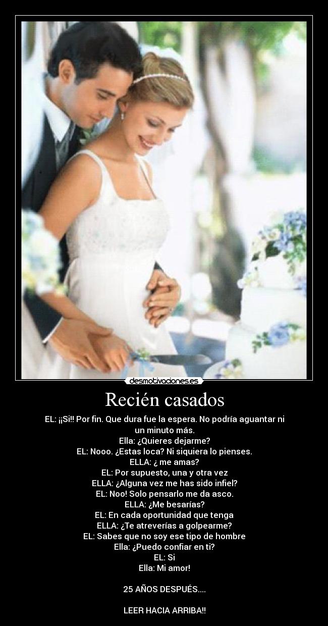 Recién casados - EL: ¡¡Si!! Por fin. Que dura fue la espera. No podría aguantar ni un minuto más.
Ella: ¿Quieres dejarme?
EL: Nooo. ¿Estas loca? Ni siquiera lo pienses.
ELLA: ¿ me amas?
EL: Por supuesto, una y otra vez
ELLA: ¿Alguna vez me has sido infiel?
EL: Noo! Solo pensarlo me da asco.
ELLA: ¿Me besarías?
EL: En cada oportunidad que tenga
ELLA: ¿Te atreverías a golpearme?
EL: Sabes que no soy ese tipo de hombre
Ella: ¿Puedo confiar en ti?
EL: Si
Ella: Mi amor!

25 AÑOS DESPUÉS....

LEER HACIA ARRIBA!!