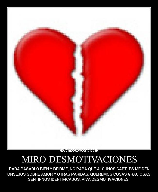 MIRO DESMOTIVACIONES - PARA PASARLO BIEN Y REIRME, NO PARA QUE ALGUNOS CARTLES ME DEN
CONSEJOS SOBRE AMOR Y OTRAS PARIDAS. QUEREMOS COSAS GRACIOSAS Y
SENTIRNOS IDENTIFICADOS. VIVA DESMOTIVACIONES !

