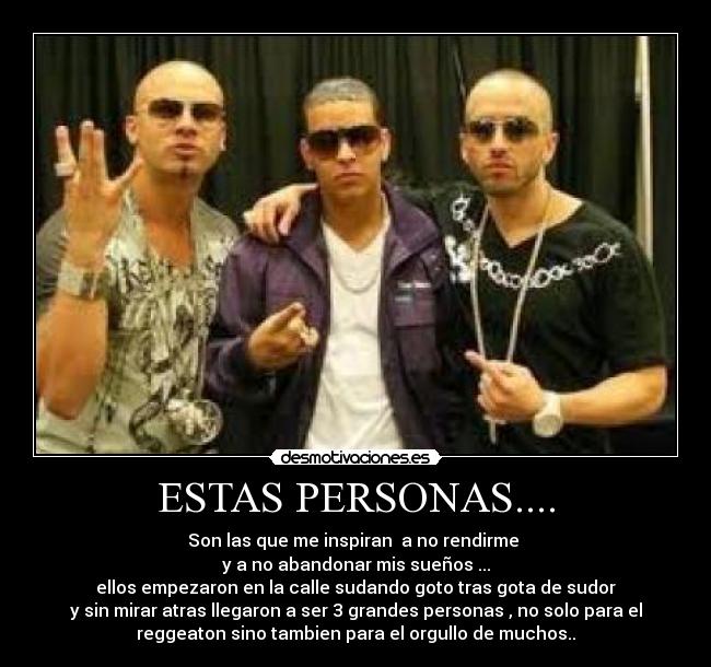 ESTAS PERSONAS.... - Son las que me inspiran a no rendirme
y a no abandonar mis sueños ...
ellos empezaron en la calle sudando goto tras gota de sudor
y sin mirar atras llegaron a ser 3 grandes personas , no solo para el
reggeaton sino tambien para el orgullo de muchos..