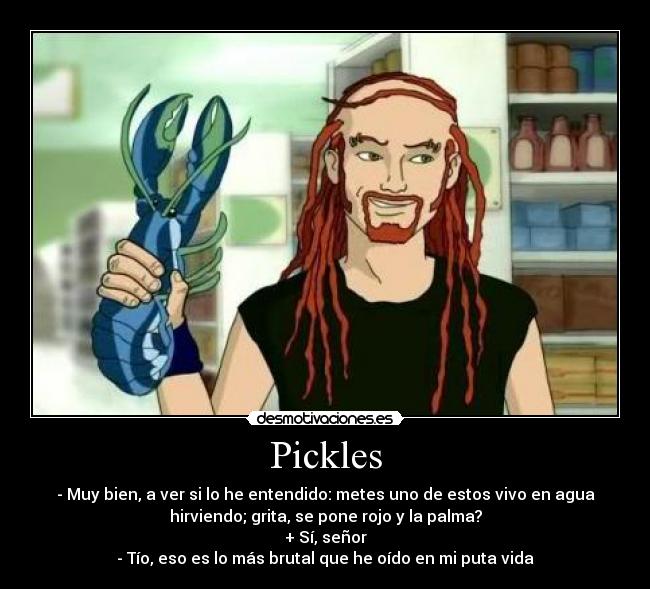 Pickles - - Muy bien, a ver si lo he entendido: metes uno de estos vivo en agua
hirviendo; grita, se pone rojo y la palma?
+ Sí, señor
- Tío, eso es lo más brutal que he oído en mi puta vida