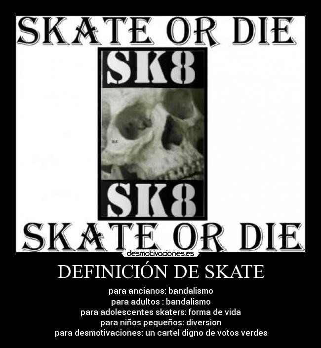 DEFINICIÓN DE SKATE - para ancianos: bandalismo
para adultos : bandalismo
para adolescentes skaters: forma de vida
para niños pequeños: diversion
para desmotivaciones: un cartel digno de votos verdes