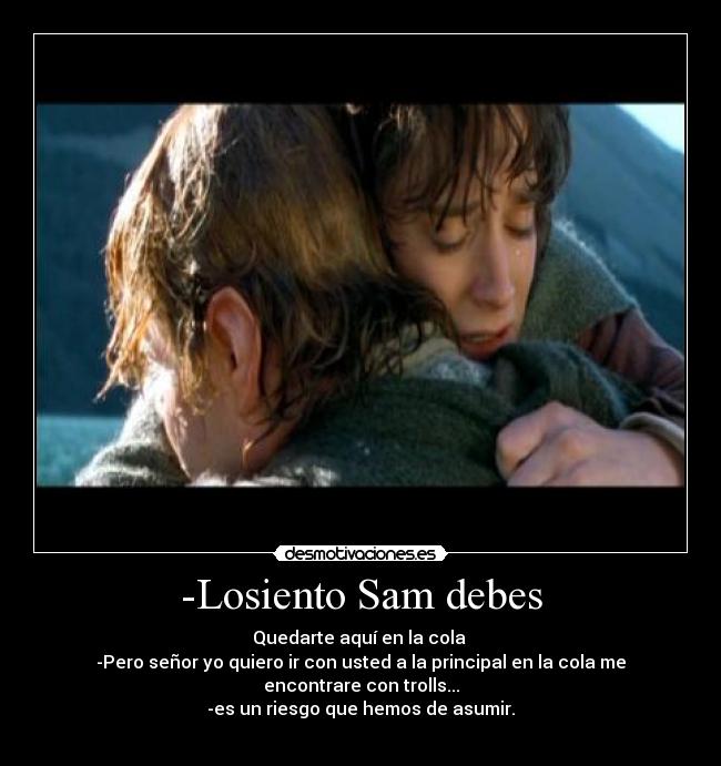 -Losiento Sam debes - Quedarte aquí en la cola
-Pero señor yo quiero ir con usted a la principal en la cola me encontrare con trolls...
-es un riesgo que hemos de asumir.