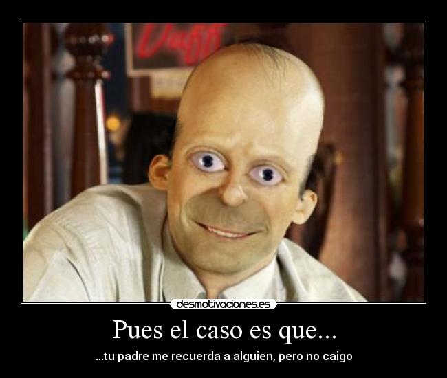 Pues el caso es que... - ...tu padre me recuerda a alguien, pero no caigo