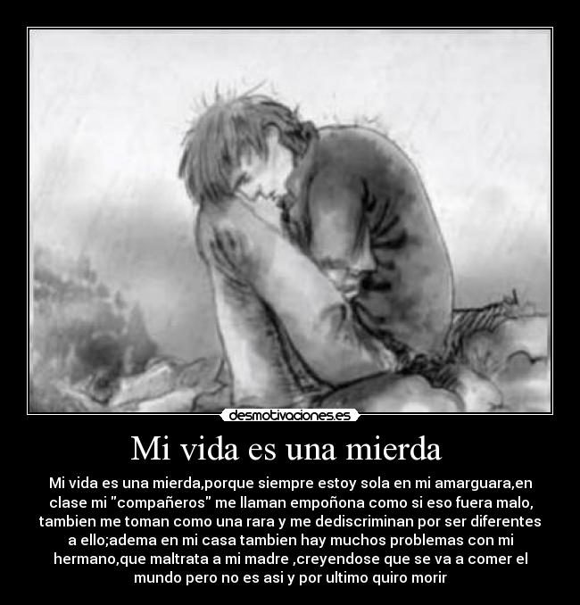 Mi vida es una mierda  - Mi vida es una mierda,porque siempre estoy sola en mi amarguara,en
clase mi compañeros me llaman empoñona como si eso fuera malo,
tambien me toman como una rara y me dediscriminan por ser diferentes
a ello;adema en mi casa tambien hay muchos problemas con mi
hermano,que maltrata a mi madre ,creyendose que se va a comer el
mundo pero no es asi y por ultimo quiro morir