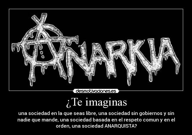 ¿Te imaginas - una sociedad en la que seas libre, una sociedad sin gobiernos y sin
nadie que mande, una sociedad basada en el respeto comun y en el
orden, una sociedad ANARQUISTA?