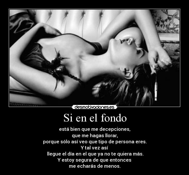 Si en el fondo - está bien que me decepciones,
que me hagas llorar,
porque sólo así veo que tipo de persona eres.
Y tal vez así
 llegue el día en el que ya no te quiera más.
Y estoy segura de que entonces
me echarás de menos.