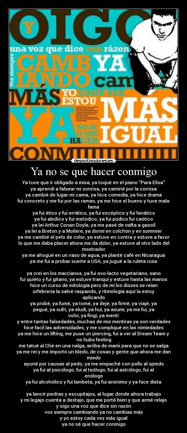 Ya no se que hacer conmigo - Ya tuve que ir obligado a misa, ya toqué en el piano Para Elisa
ya aprendí a falsear mi sonrisa, ya caminé por la cornisa
ya cambié de lugar mi cama, ya hice comedia, ya hice drama
fui concreto y me fui por las ramas, ya me hice el bueno y tuve mala
fama
ya fui ético y fui errático, ya fui escéptico y fui fanático
ya fui abúlico y fui metódico, ya fui púdico fui caótico
ya leí Arthur Conan Doyle, ya me pasé de nafta a gasoil
ya leí a Breton y a Molière, ya dormí en colchón y en sommier
ya me cambié el pelo de color, ya estuve en contra y estuve a favor
lo que me daba placer ahora me da dolor, ya estuve al otro lado del
mostrador
ya me ahogué en un vaso de agua, ya planté café en Nicaragua
ya me fui a probar suerte a USA, ya jugué a la ruleta rusa

ya creí en los marcianos, ya fui ovo-lacto vegetariano, sano
fui quieto y fui gitano, ya estuve tranqui y estuve hasta las manos
hice un curso de mitología pero de mí los dioses se reían
orfebrería la salvé raspando, y ritmología aquí la estoy
aplicando
ya probé, ya fumé, ya tomé, ya dejé, ya firmé, ya viajé, ya
pegué, ya sufrí, ya eludí, ya huí, ya asumí, ya me fui, ya
volví, ya fingí, ya mentí
y entre tantas falsedades, muchas de mis mentiras ya son verdades
hice facil las adversidades, y me compliqué en las nimiedades
ya me hice un lifting, me puse un piercing, fui a ver al Dream Team y
no hubo feeling
me tatué al Ché en una nalga, arriba de mami para que no se salga
ya me reí y me importó un bledo, de cosas y gente que ahora me dan
miedo
ayuné por causas al pedo, ya me empaché con pollo al spiedo
ya fui al psicólogo, fui al teólogo, fui al astrólogo, fui al
enólogo
ya fui alcohólico y fui lambeta, ya fui anónimo y ya hice dieta

ya lancé piedras y escupitajos, al lugar donde ahora trabajo
y mi legajo cuenta a destajo, que me porté bien y que armé relajo
y oigo una voz que dice sin razón
vos siempre cambiando ya no cambias más
y yo estoy cada vez más igual
ya no sé que hacer conmigo