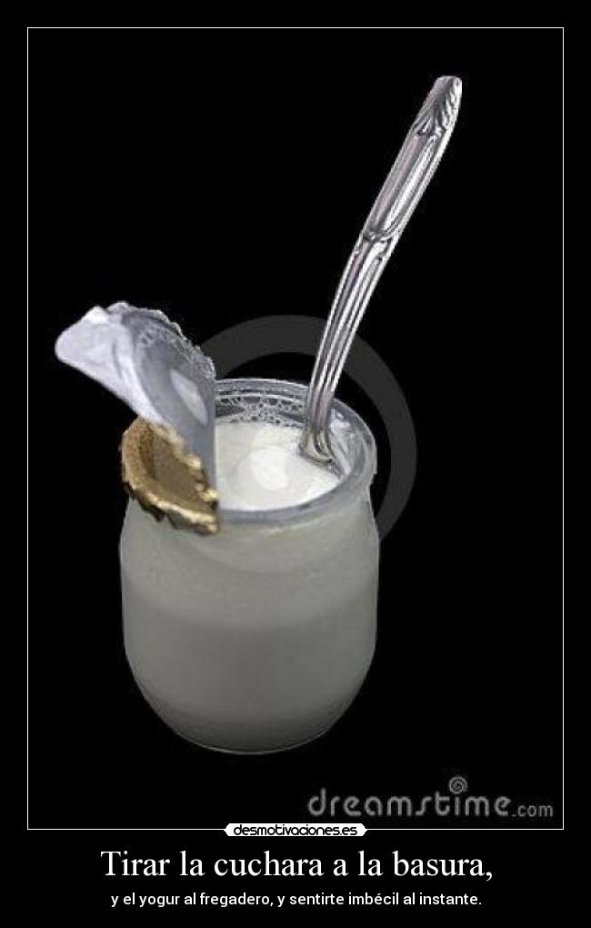 Tirar la cuchara a la basura, - y el yogur al fregadero, y sentirte imbécil al instante.