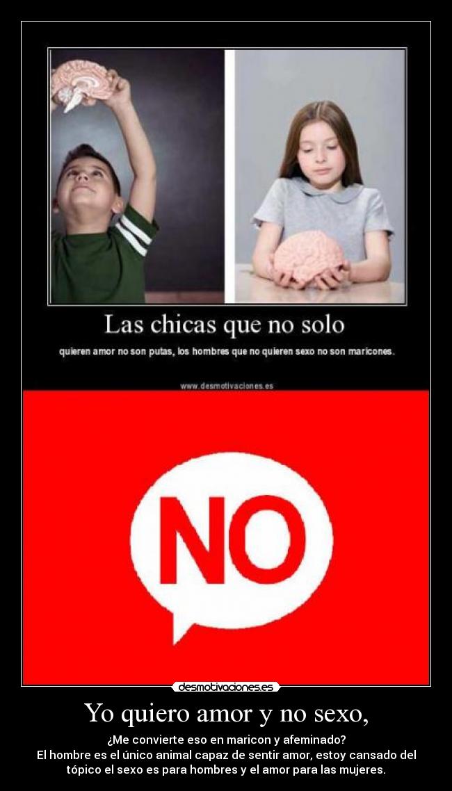 Yo quiero amor y no sexo, - ¿Me convierte eso en maricon y afeminado?
El hombre es el único animal capaz de sentir amor, estoy cansado del
tópico el sexo es para hombres y el amor para las mujeres.