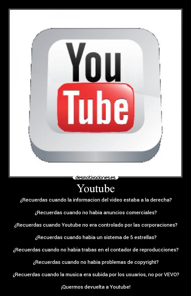 Youtube - ¿Recuerdas cuando la informacion del video estaba a la derecha?

¿Recuerdas cuando no habia anuncios comerciales?

¿Recuerdas cuando Youtube no era controlado por las corporaciones?

¿Recuerdas cuando habia un sistema de 5 estrellas?

¿Recuerdas cuando no habia trabas en el﻿ contador de reproducciones?

¿Recuerdas cuando no habia﻿ problemas de copyright?

¿Recuerdas cuando la musica era﻿ subida por los usuarios, no por VEVO?

¡Quermos devuelta a Youtube!