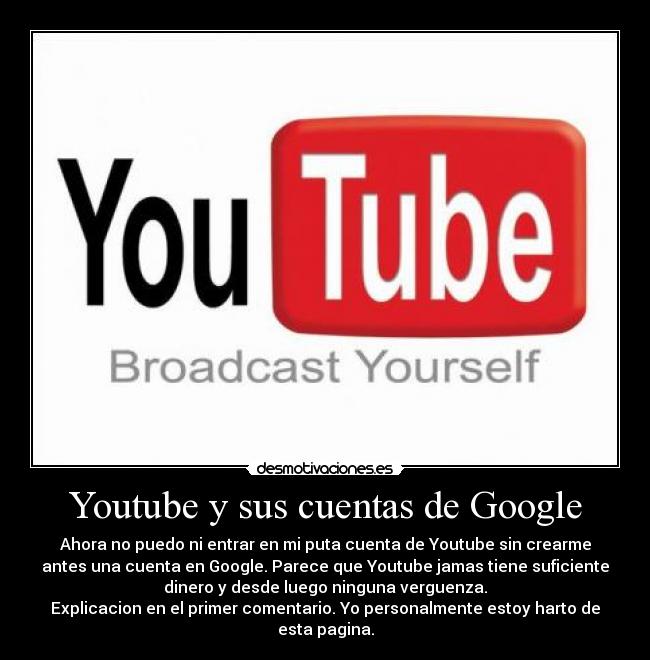 Youtube y sus cuentas de Google - Ahora no puedo ni entrar en mi puta cuenta de Youtube sin crearme
antes una cuenta en Google. Parece que Youtube jamas tiene suficiente
dinero y desde luego ninguna verguenza.
Explicacion en el primer comentario. Yo personalmente estoy harto de
esta pagina.