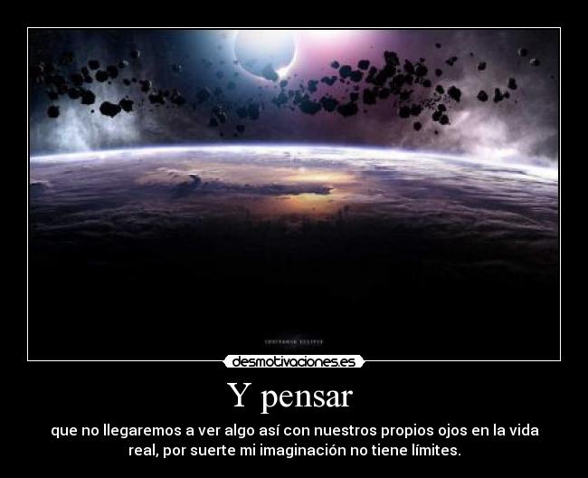 Y pensar  - que no llegaremos a ver algo así con nuestros propios ojos en la vida
real, por suerte mi imaginación no tiene límites.