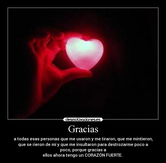 Gracias - a todas esas personas que me usaron y me tiraron, que me mintieron,
que se rieron de mí y que me insultaron para destrozarme poco a
poco, porque gracias a
ellos ahora tengo un CORAZÓN FUERTE.