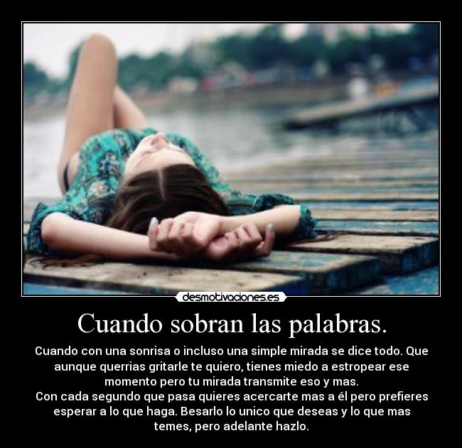 Cuando sobran las palabras. - Cuando con una sonrisa o incluso una simple mirada se dice todo. Que
aunque querrias gritarle te quiero, tienes miedo a estropear ese
momento pero tu mirada transmite eso y mas.
Con cada segundo que pasa quieres acercarte mas a él pero prefieres
esperar a lo que haga. Besarlo lo unico que deseas y lo que mas
temes, pero adelante hazlo.