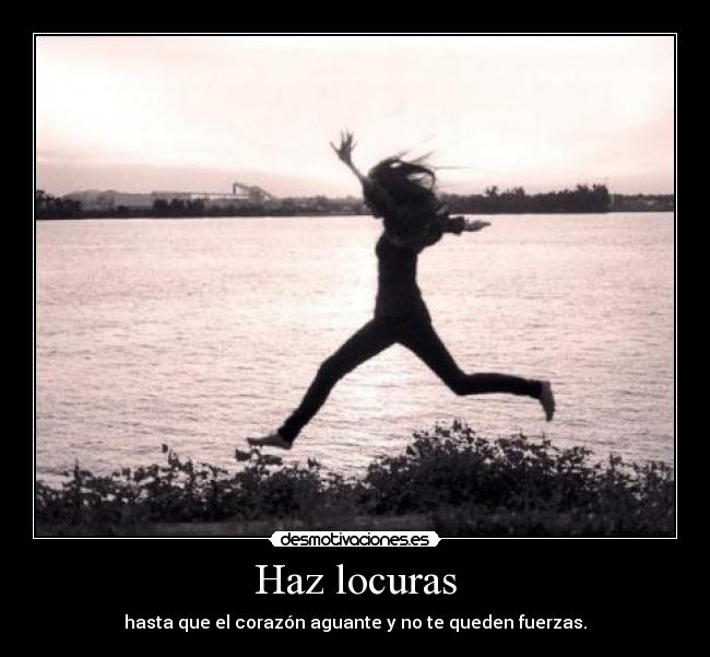 Haz locuras - hasta que el corazón aguante y no te queden fuerzas.