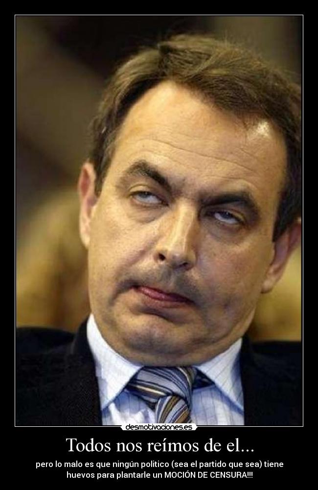 Todos nos reímos de el... - pero lo malo es que ningún politico (sea el partido que sea) tiene
huevos para plantarle un MOCIÓN DE CENSURA!!!