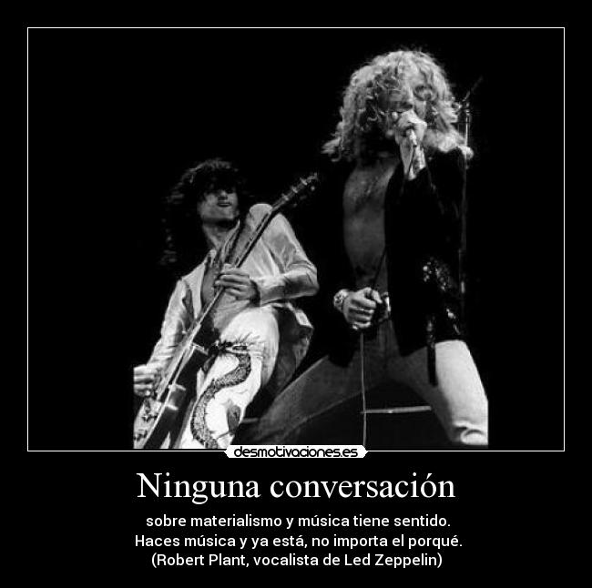 Ninguna conversación -  sobre materialismo y música tiene sentido.
 Haces música y ya está, no importa el porqué.
(Robert Plant, vocalista de Led Zeppelin)