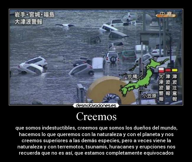 Creemos - que somos indestuctibles, creemos que somos los dueños del mundo,
hacemos lo que queremos con la naturaleza y con el planeta y nos
creemos superiores a las demás especies, pero a veces viene la
naturaleza y con terremotos, tsunamis, huracanes y erupciones nos
recuerda que no es así, que estamos completamente equivocados