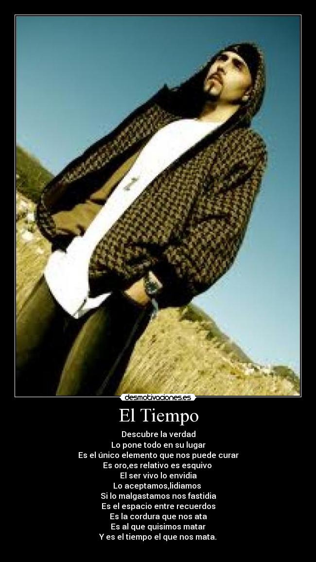 El Tiempo - Descubre la verdad
Lo pone todo en su lugar
Es el único elemento que nos puede curar
Es oro,es relativo es esquivo
El ser vivo lo envidia
Lo aceptamos,lidiamos
Si lo malgastamos nos fastidia
Es el espacio entre recuerdos
Es la cordura que nos ata
Es al que quisimos matar
Y es el tiempo el que nos mata.