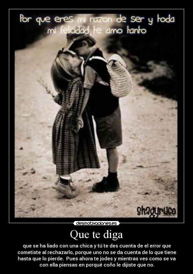 Que te diga - que se ha liado con una chica y tú te des cuenta de el error que
cometiste al rechazarlo, porque uno no se da cuenta de lo que tiene
hasta que lo pierde. Pues ahora te jodes y mientras ves como se va
con ella piensas en porqué coño le dijiste que no.