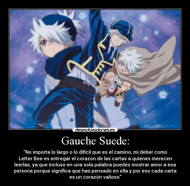 Gauche Suede: - No importa lo largo o lo difícil que es el camino, mi deber como
Letter Bee es entregar el corazon de las cartas a quienes merecen
leerlas, ya que incluso en una sola palabra puedes mostrar amor a esa
persona porque significa que has pensado en ella y por eso cada carta
es un corazón valioso