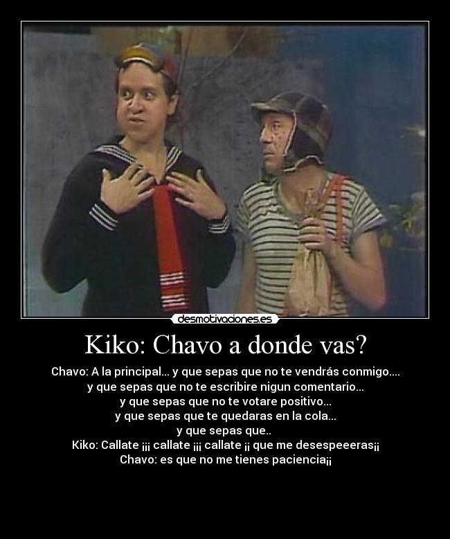 Kiko: Chavo a donde vas? - Chavo: A la principal... y que sepas que no te vendrás conmigo....
y que sepas que no te escribire nigun comentario...
y que sepas que no te votare positivo...
y que sepas que te quedaras en la cola...
y que sepas que.. 
Kiko: Callate ¡¡¡ callate ¡¡¡ callate ¡¡ que me desespeeeras¡¡
Chavo: es que no me tienes paciencia¡¡



