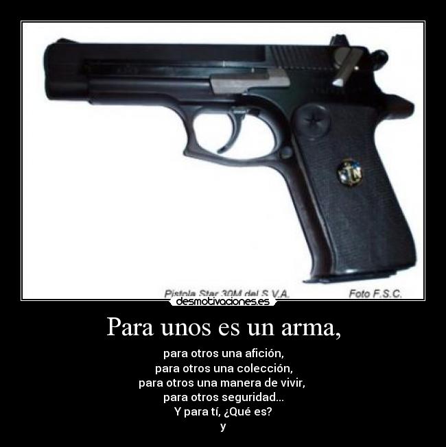 Para unos es un arma, - para otros una afición,
para otros una colección,
para otros una manera de vivir, 
para otros seguridad...
Y para tí, ¿Qué es?
y