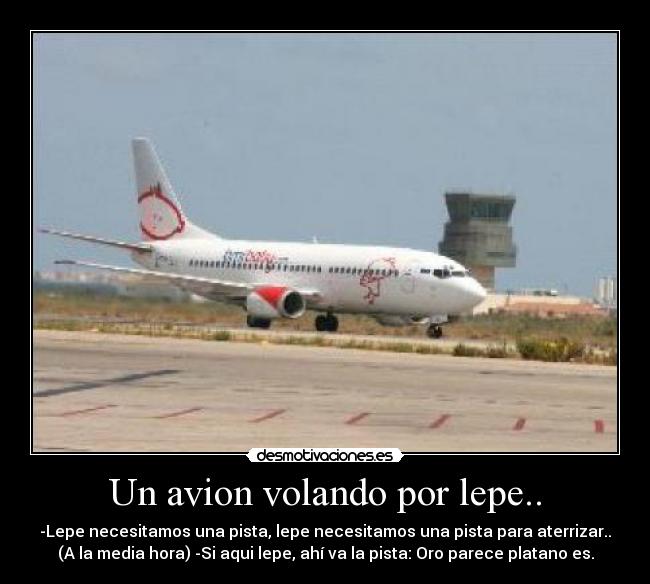 Un avion volando por lepe.. - -Lepe necesitamos una pista, lepe necesitamos una pista para aterrizar..
(A la media hora) -Si aqui lepe, ahí va la pista: Oro parece platano es.