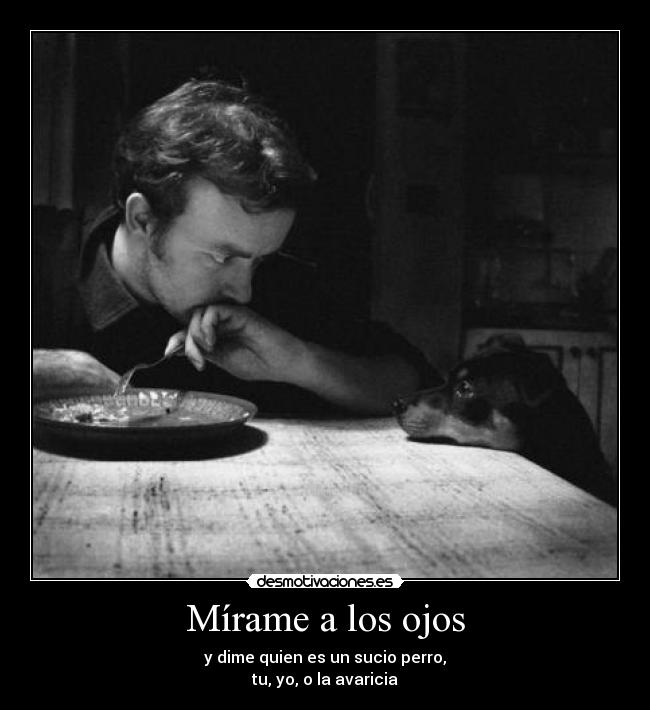 Mírame a los ojos - y dime quien es un sucio perro,
tu, yo, o la avaricia