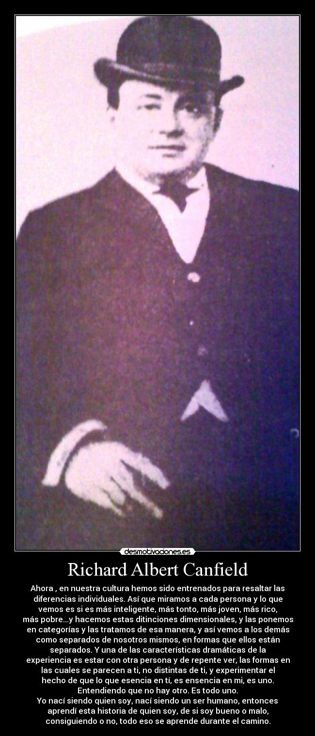 Richard Albert Canfield - Ahora , en nuestra cultura hemos sido entrenados para resaltar las
diferencias individuales. Así que miramos a cada persona y lo que
vemos es si es más inteligente, más tonto, más joven, más rico,
más pobre...y hacemos estas ditinciones dimensionales, y las ponemos
en categorías y las tratamos de esa manera, y así vemos a los demás
como separados de nosotros mismos, en formas que ellos están
separados. Y una de las características dramáticas de la
experiencia es estar con otra persona y de repente ver, las formas en
las cuales se parecen a ti, no distintas de ti, y experimentar el
hecho de que lo que esencia en tí, es ensencia en mi, es uno.
Entendiendo que no hay otro. Es todo uno.
Yo nací siendo quien soy, nací siendo un ser humano, entonces
aprendí esta historia de quien soy, de si soy bueno o malo,
consiguiendo o no, todo eso se aprende durante el camino.