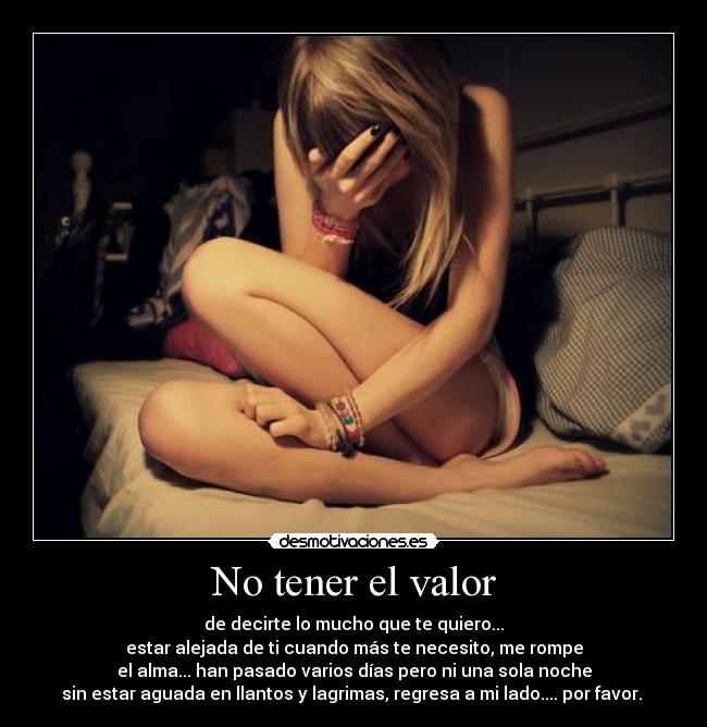 No tener el valor - de decirte lo mucho que te quiero...
estar alejada de ti cuando más te necesito, me rompe
el alma... han pasado varios días pero ni una sola noche
sin estar aguada en llantos y lagrimas, regresa a mi lado.... por favor. 