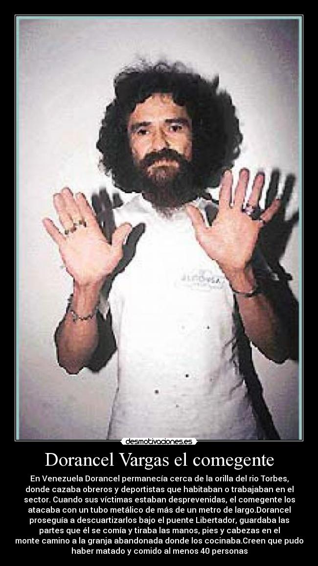 Dorancel Vargas el comegente - En Venezuela Dorancel permanecía cerca de la orilla del rio Torbes,
donde cazaba obreros y deportistas que habitaban o trabajaban en el
sector. Cuando sus víctimas estaban desprevenidas, el comegente los
atacaba con un tubo metálico de más de un metro de largo.Dorancel
proseguía a descuartizarlos bajo el puente Libertador, guardaba las
partes que él se comía y tiraba las manos, pies y cabezas en el
monte camino a la granja abandonada donde los cocinaba.Creen que pudo
haber matado y comido al menos 40 personas