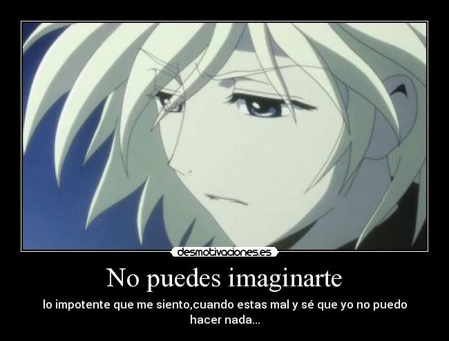 No puedes imaginarte - lo impotente que me siento,cuando estas mal y sé que yo no puedo hacer nada...