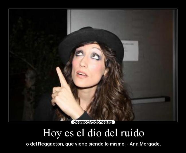 Hoy es el dio del ruido - o del Reggaeton, que viene siendo lo mismo. - Ana Morgade.