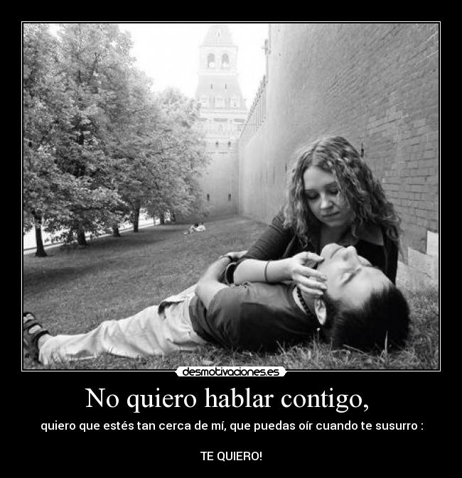 No quiero hablar contigo, - quiero que estés tan cerca de mí, que puedas oír cuando te susurro :
TE QUIERO!