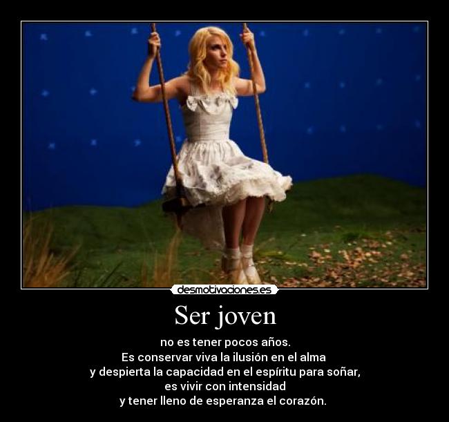 Ser joven - no es tener pocos años.
Es conservar viva la ilusión en el alma 
y despierta la capacidad en el espíritu para soñar,
es vivir con intensidad
y tener lleno de esperanza el corazón. 