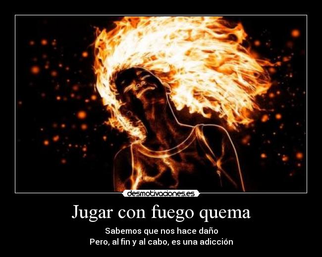 Jugar con fuego quema - Sabemos que nos hace daño
Pero, al fin y al cabo, es una adicción