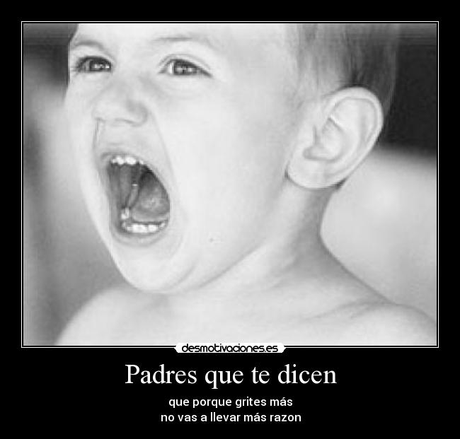 Padres que te dicen - que porque grites más
no vas a llevar más razon