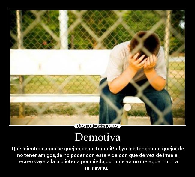 Demotiva - Que mientras unos se quejan de no tener iPod,yo me tenga que quejar de
no tener amigos,de no poder con esta vida,con que de vez de irme al
recreo vaya a la biblioteca por miedo,con que ya no me aguanto ni a
mi misma...