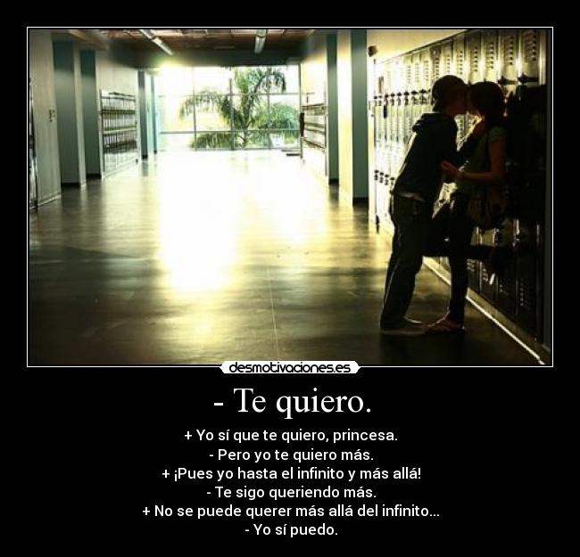 - Te quiero. - + Yo sí que te quiero, princesa.
- Pero yo te quiero más.
+ ¡Pues yo hasta el infinito y más allá!
- Te sigo queriendo más.
+ No se puede querer más allá del infinito...
- Yo sí puedo.
