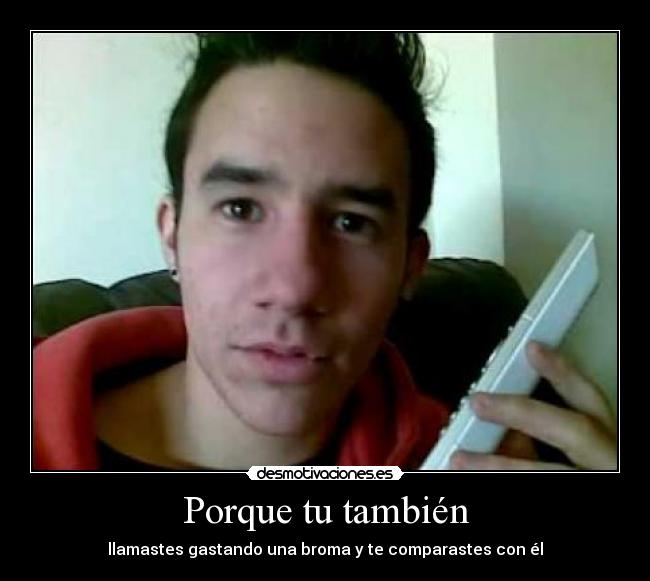 Porque tu también - llamastes gastando una broma y te comparastes con él