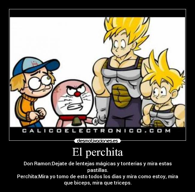 El perchita - Don Ramon:Dejate de lentejas mágicas y tonterias y mira estas
pastillas.
Perchita:Mira yo tomo de esto todos los dias y mira como estoy, mira
que biceps, mira que triceps.