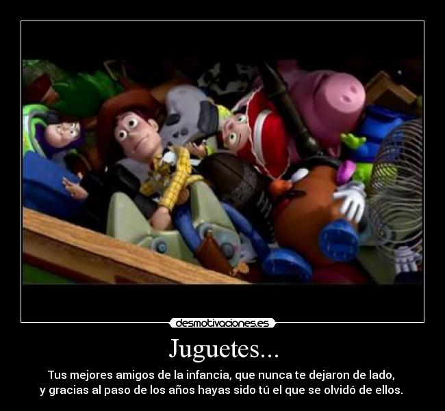 Juguetes... - Tus mejores amigos de la infancia, que nunca te dejaron de lado, 
y gracias al paso de los años hayas sido tú el que se olvidó de ellos. 