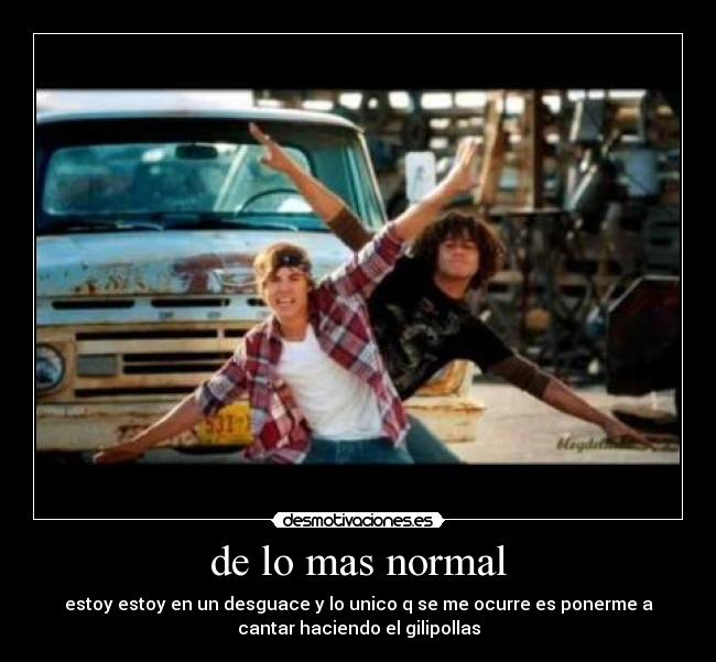 de lo mas normal - estoy estoy en un desguace y lo unico q se me ocurre es ponerme a
cantar haciendo el gilipollas