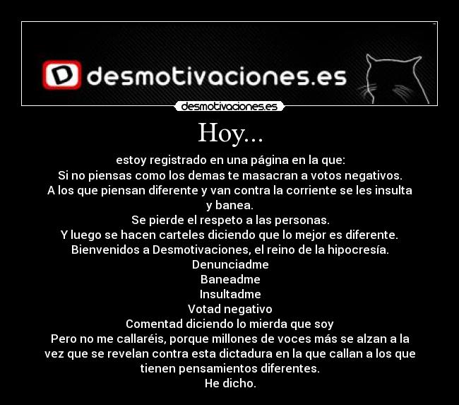 Hoy... - estoy registrado en una página en la que:
Si no piensas como los demas te masacran a votos negativos.
A los que piensan diferente y van contra la corriente se les insulta
y banea.
Se pierde el respeto a las personas.
Y luego se hacen carteles diciendo que lo mejor es diferente.
Bienvenidos a Desmotivaciones, el reino de la hipocresía.
Denunciadme
Baneadme
Insultadme
Votad negativo
Comentad diciendo lo mierda que soy
Pero no me callaréis, porque millones de voces más se alzan a la
vez que se revelan contra esta dictadura en la que callan a los que
tienen pensamientos diferentes.
He dicho.