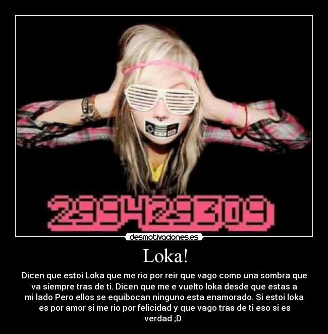 Loka! - Dicen que estoi Loka que me rio por reir que vago como una sombra que
va siempre tras de ti. Dicen que me e vuelto loka desde que estas a
mi lado Pero ellos se equibocan ninguno esta enamorado. Si estoi loka
es por amor si me rio por felicidad y que vago tras de ti eso si es
verdad ;D
