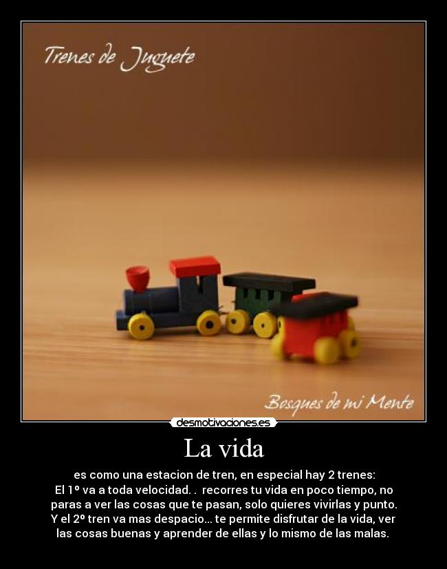 La vida - es como una estacion de tren, en especial hay 2 trenes:
El 1º va a toda velocidad. .  recorres tu vida en poco tiempo, no
paras a ver las cosas que te pasan, solo quieres vivirlas y punto.
Y el 2º tren va mas despacio... te permite disfrutar de la vida, ver
las cosas buenas y aprender de ellas y lo mismo de las malas. 
