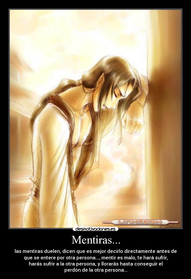Mentiras... - las mentiras duelen, dicen que es mejor decirlo directamente antes de
que se entere por otra persona..., mentir es malo, te hará sufrir,
harás sufrir a la otra persona, y llorarás hasta conseguir el
perdón de la otra persona...